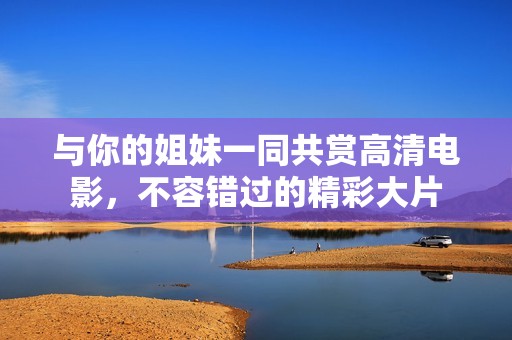 与你的姐妹一同共赏高清电影，不容错过的精彩大片