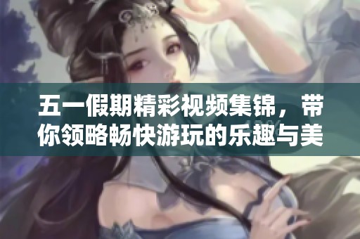 五一假期精彩视频集锦，带你领略畅快游玩的乐趣与美好回忆