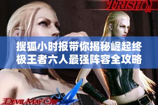 搜狐小时报带你揭秘崛起终极王者六人最强阵容全攻略