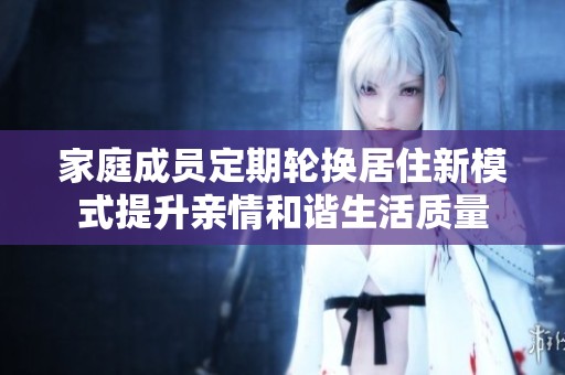 家庭成员定期轮换居住新模式提升亲情和谐生活质量