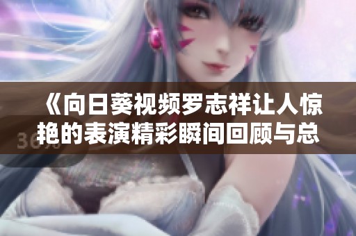 《向日葵视频罗志祥让人惊艳的表演精彩瞬间回顾与总结》