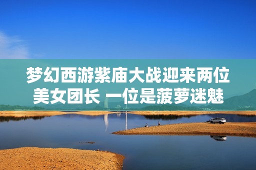 梦幻西游紫庙大战迎来两位美女团长 一位是菠萝迷魅力无限