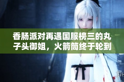 香肠派对再遇国服榜三的丸子头御姐，火箭筒终于轮到我了