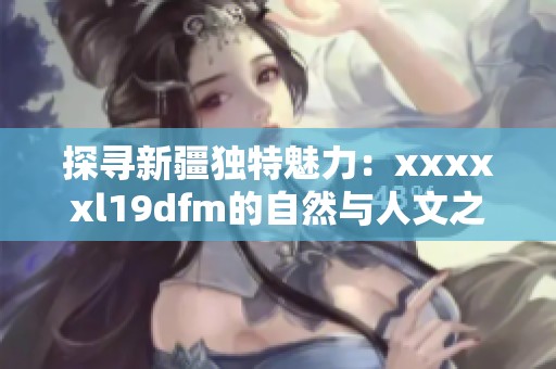 探寻新疆独特魅力：xxxxxl19dfm的自然与人文之旅