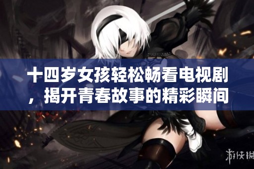 十四岁女孩轻松畅看电视剧，揭开青春故事的精彩瞬间