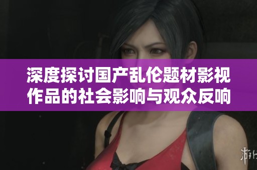 深度探讨国产乱伦题材影视作品的社会影响与观众反响
