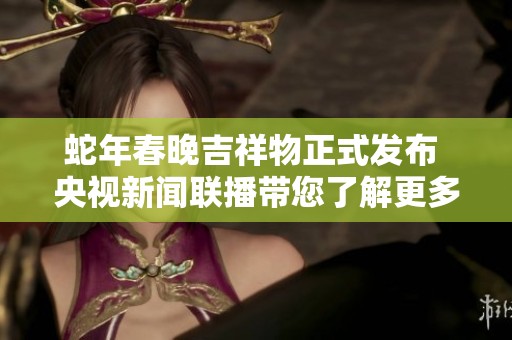 蛇年春晚吉祥物正式发布 央视新闻联播带您了解更多资讯