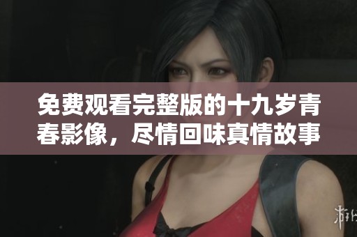 免费观看完整版的十九岁青春影像，尽情回味真情故事