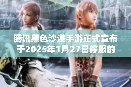 腾讯黑色沙漠手游正式宣布于2025年1月27日停服的消息