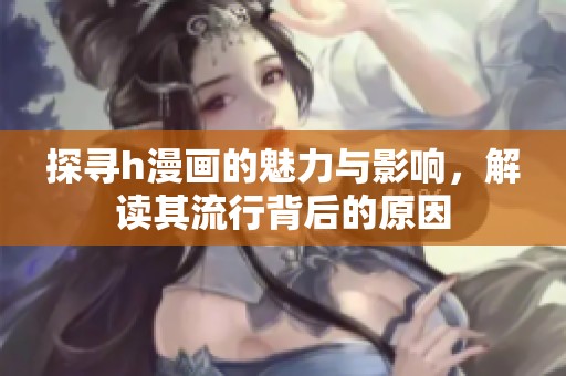 探寻h漫画的魅力与影响，解读其流行背后的原因