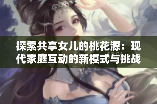 探索共享女儿的桃花源：现代家庭互动的新模式与挑战