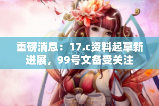 重磅消息：17.c资料起草新进展，99号文备受关注