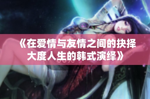 《在爱情与友情之间的抉择大度人生的韩式演绎》