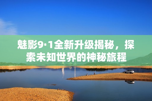 魅影9·1全新升级揭秘，探索未知世界的神秘旅程