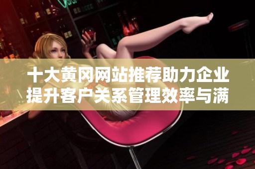 十大黄冈网站推荐助力企业提升客户关系管理效率与满意度
