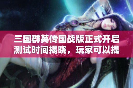 三国群英传国战版正式开启测试时间揭晓，玩家可以提前抢先体验