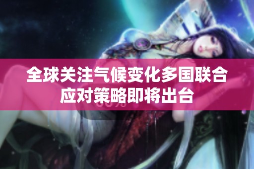 全球关注气候变化多国联合应对策略即将出台