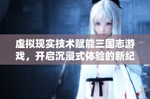 虚拟现实技术赋能三国志游戏，开启沉浸式体验的新纪元