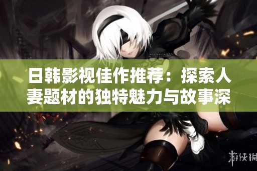 日韩影视佳作推荐：探索人妻题材的独特魅力与故事深度