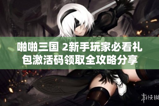 啪啪三国 2新手玩家必看礼包激活码领取全攻略分享