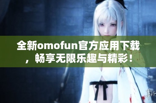 全新omofun官方应用下载，畅享无限乐趣与精彩！
