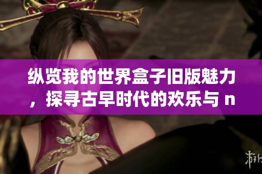 纵览我的世界盒子旧版魅力，探寻古早时代的欢乐与 nostalgia