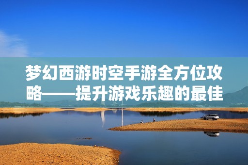 梦幻西游时空手游全方位攻略——提升游戏乐趣的最佳秘籍分享