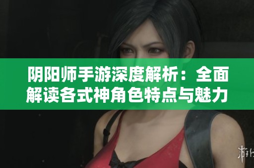 阴阳师手游深度解析：全面解读各式神角色特点与魅力