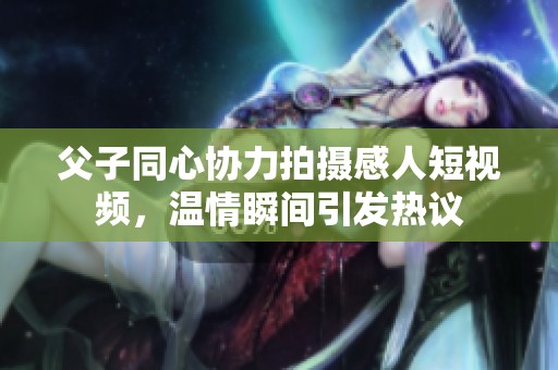 父子同心协力拍摄感人短视频，温情瞬间引发热议