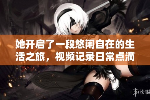 她开启了一段悠闲自在的生活之旅，视频记录日常点滴