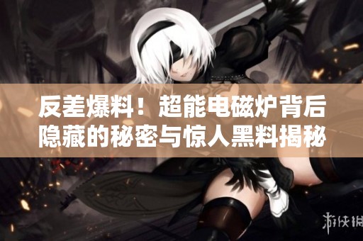 反差爆料！超能电磁炉背后隐藏的秘密与惊人黑料揭秘