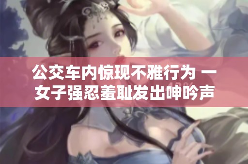公交车内惊现不雅行为 一女子强忍羞耻发出呻吟声