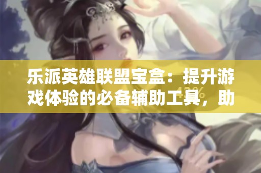 乐派英雄联盟宝盒：提升游戏体验的必备辅助工具，助你称霸峡谷！