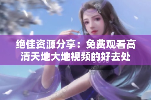 绝佳资源分享：免费观看高清天地大地视频的好去处