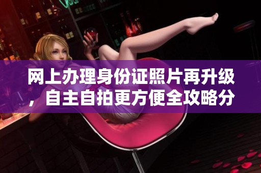 网上办理身份证照片再升级，自主自拍更方便全攻略分享