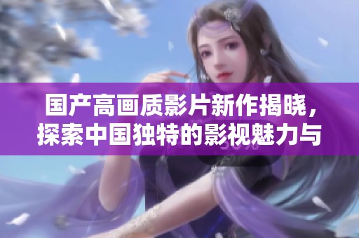 国产高画质影片新作揭晓，探索中国独特的影视魅力与创意