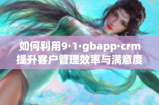 如何利用9·1·gbapp·crm提升客户管理效率与满意度
