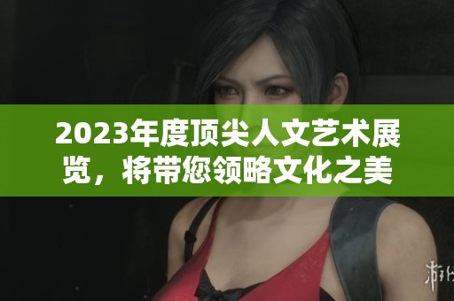 2023年度顶尖人文艺术展览，将带您领略文化之美