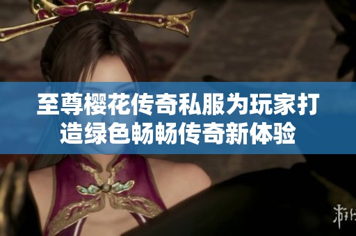 至尊樱花传奇私服为玩家打造绿色畅畅传奇新体验