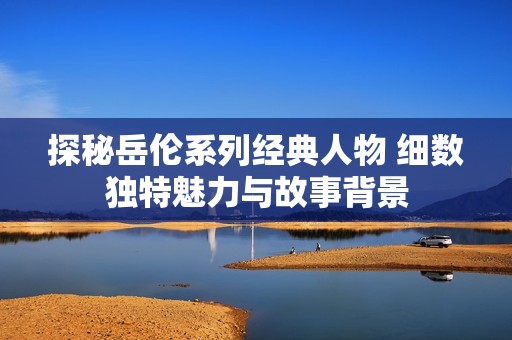 探秘岳伦系列经典人物 细数独特魅力与故事背景