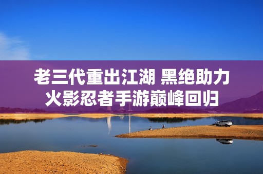老三代重出江湖 黑绝助力火影忍者手游巅峰回归