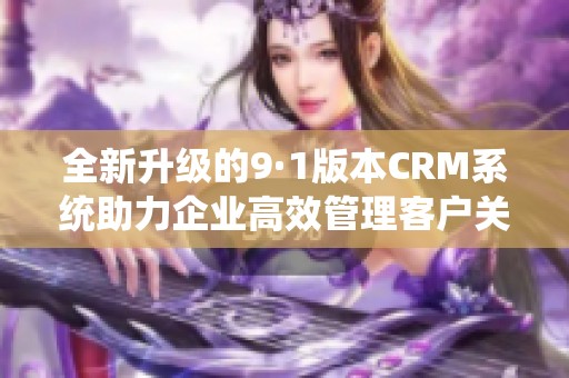 全新升级的9·1版本CRM系统助力企业高效管理客户关系