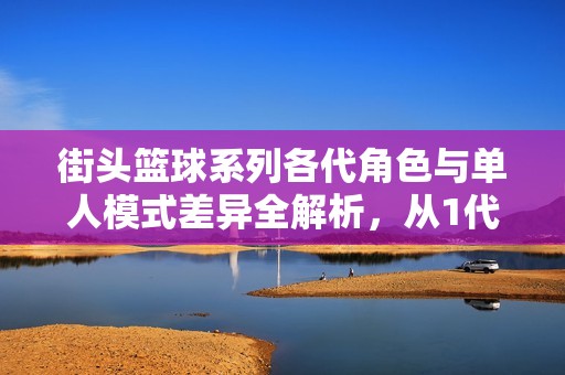 街头篮球系列各代角色与单人模式差异全解析，从1代到8代的演变探讨