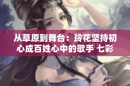 从草原到舞台：玲花坚持初心成百姓心中的歌手 七彩人生的真实写照