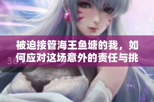 被迫接管海王鱼塘的我，如何应对这场意外的责任与挑战