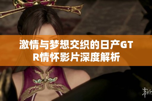 激情与梦想交织的日产GTR情怀影片深度解析