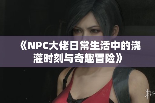 《NPC大佬日常生活中的浇灌时刻与奇趣冒险》