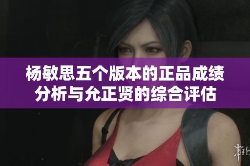 杨敏思五个版本的正品成绩分析与允正贤的综合评估