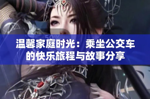 温馨家庭时光：乘坐公交车的快乐旅程与故事分享