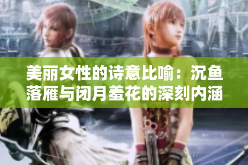 美丽女性的诗意比喻：沉鱼落雁与闭月羞花的深刻内涵解析